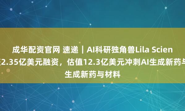 成华配资官网 速递|AI科研独角兽Lila Sciences获2.35亿美元融资,估值12.3亿美元冲刺AI生成新药与材料