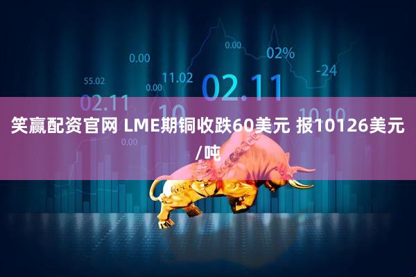 笑赢配资官网 LME期铜收跌60美元 报10126美元/吨