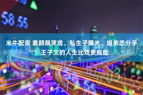 米牛配资 素颜飙哭戏、私生子曝光、姐弟恋分手：王子文的人生比戏更疯批