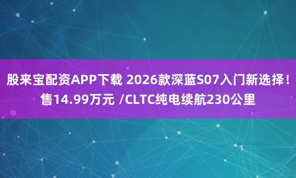 股来宝配资APP下载 2026款深蓝S07入门新选择！售14.99万元 /CLTC纯电续航230公里