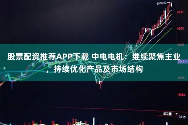 股票配资推荐APP下载 中电电机：继续聚焦主业，持续优化产品及市场结构