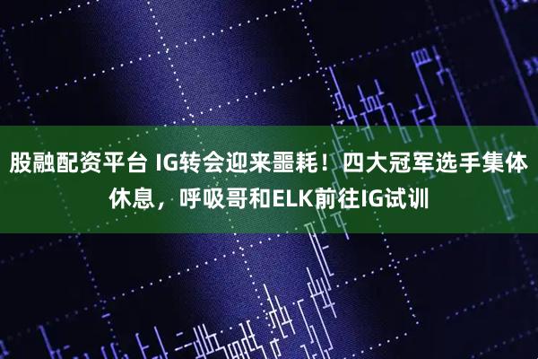 股融配资平台 IG转会迎来噩耗!四大冠军选手集体休息,呼吸哥和ELK前往IG试训