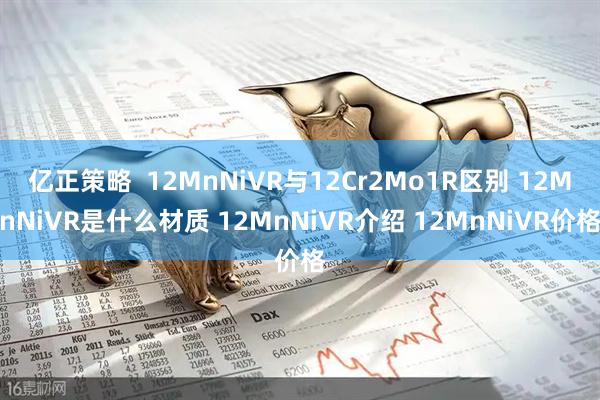 亿正策略  12MnNiVR与12Cr2Mo1R区别 12MnNiVR是什么材质 12MnNiVR介绍 12MnNiVR价格